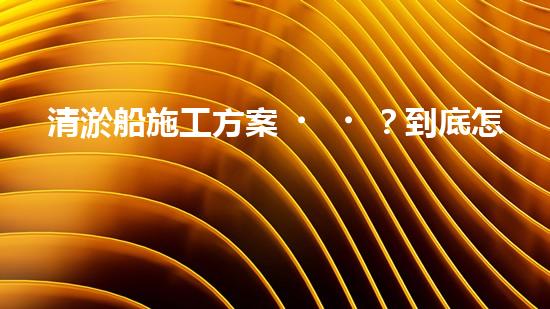 清淤船施工方案？到底怎么選才靠譜！